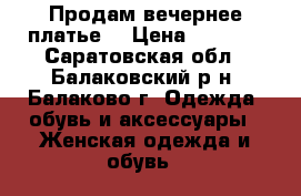 Продам вечернее платье  › Цена ­ 4 500 - Саратовская обл., Балаковский р-н, Балаково г. Одежда, обувь и аксессуары » Женская одежда и обувь   